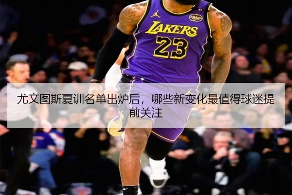 尤文图斯夏训名单出炉后，哪些新变化最值得球迷提前关注